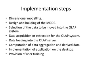 Implementation steps
• Dimensional modelling.
• Design and building of the MDDB.
• Selection of the data to be moved into the OLAP
system.
• Data acquisition or extraction for the OLAP system.
• Data loading into the OLAP server.
• Computation of data aggregation and derived data
• Implementation of application on the desktop
• Provision of user training
 
