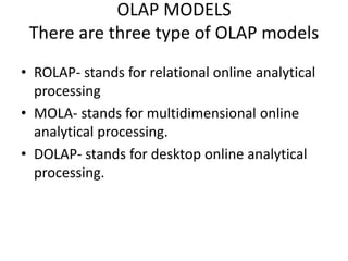 OLAP MODELS
There are three type of OLAP models
• ROLAP- stands for relational online analytical
processing
• MOLA- stands for multidimensional online
analytical processing.
• DOLAP- stands for desktop online analytical
processing.
 