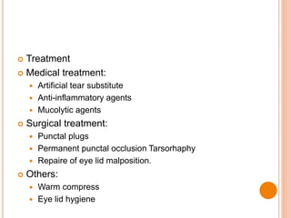  Treatment
 Medical treatment:
 Artificial tear substitute
 Anti-inflammatory agents
 Mucolytic agents
 Surgical treatment:
 Punctal plugs
 Permanent punctal occlusion Tarsorhaphy
 Repaire of eye lid malposition.
 Others:
 Warm compress
 Eye lid hygiene
 