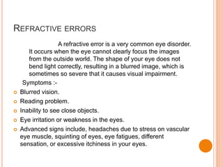 REFRACTIVE ERRORS
A refractive error is a very common eye disorder.
It occurs when the eye cannot clearly focus the images
from the outside world. The shape of your eye does not
bend light correctly, resulting in a blurred image, which is
sometimes so severe that it causes visual impairment.
Symptoms :-
 Blurred vision.
 Reading problem.
 Inability to see close objects.
 Eye irritation or weakness in the eyes.
 Advanced signs include, headaches due to stress on vascular
eye muscle, squinting of eyes, eye fatigues, different
sensation, or excessive itchiness in your eyes.
 