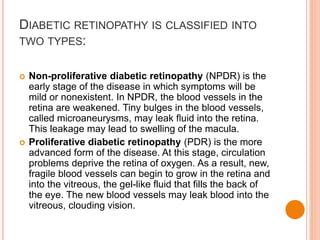 DIABETIC RETINOPATHY IS CLASSIFIED INTO
TWO TYPES:
 Non-proliferative diabetic retinopathy (NPDR) is the
early stage of the disease in which symptoms will be
mild or nonexistent. In NPDR, the blood vessels in the
retina are weakened. Tiny bulges in the blood vessels,
called microaneurysms, may leak fluid into the retina.
This leakage may lead to swelling of the macula.
 Proliferative diabetic retinopathy (PDR) is the more
advanced form of the disease. At this stage, circulation
problems deprive the retina of oxygen. As a result, new,
fragile blood vessels can begin to grow in the retina and
into the vitreous, the gel-like fluid that fills the back of
the eye. The new blood vessels may leak blood into the
vitreous, clouding vision.
 