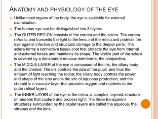 ANATOMY AND PHYSIOLOGY OF THE EYE
 Unlike most organs of the body, the eye is available for external
examination.
 The human eye can be distinguished into 3 layers:-
 The OUTER REGION consists of the cornea and the sclera. The cornea
refracts and transmits the light to the lens and the retina and protects the
eye against infection and structural damage to the deeper parts. The
sclera forms a connective tissue coat that protects the eye from internal
and external forces and maintains its shape. The visible part of the sclera
is covered by a transparent mucous membrane, the conjunctiva.
 The MIDDLE LAYER of the eye is composed of the iris, the ciliary body
and the choroid. The iris controls the size of the pupil, and thus the
amount of light reaching the retina; the ciliary body controls the power
and shape of the lens and is the site of aqueous production; and the
choroid is a vascular layer that provides oxygen and nutrients to the
outer retinal layers.
 The INNER LAYER of the eye is the retina, a complex, layered structure
of neurons that capture and process light. The three transparent
structures surrounded by the ocular layers are called the aqueous, the
vitreous and the lens.
 