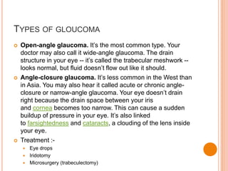TYPES OF GLOUCOMA
 Open-angle glaucoma. It’s the most common type. Your
doctor may also call it wide-angle glaucoma. The drain
structure in your eye -- it’s called the trabecular meshwork --
looks normal, but fluid doesn’t flow out like it should.
 Angle-closure glaucoma. It’s less common in the West than
in Asia. You may also hear it called acute or chronic angle-
closure or narrow-angle glaucoma. Your eye doesn’t drain
right because the drain space between your iris
and cornea becomes too narrow. This can cause a sudden
buildup of pressure in your eye. It’s also linked
to farsightedness and cataracts, a clouding of the lens inside
your eye.
 Treatment :-
 Eye drops
 Iridotomy
 Microsurgery (trabeculectomy)
 