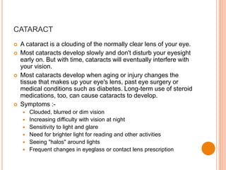 CATARACT
 A cataract is a clouding of the normally clear lens of your eye.
 Most cataracts develop slowly and don't disturb your eyesight
early on. But with time, cataracts will eventually interfere with
your vision.
 Most cataracts develop when aging or injury changes the
tissue that makes up your eye's lens, past eye surgery or
medical conditions such as diabetes. Long-term use of steroid
medications, too, can cause cataracts to develop.
 Symptoms :-
 Clouded, blurred or dim vision
 Increasing difficulty with vision at night
 Sensitivity to light and glare
 Need for brighter light for reading and other activities
 Seeing "halos" around lights
 Frequent changes in eyeglass or contact lens prescription
 
