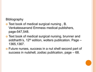 Bibliography
 Text book of medical surgical nursing , B.
Venkatessanand Emmess medical publishers,
page-547,548.
 Text book of medical surgical nursing, brunner and
siddharth’s, 12th edition, wolters publication. Page –
1365,1367.
 Future nurses, success in a nut shell second part of
success in nutshell, zodiac publication, page – 68.
 