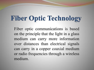 Fiber optic communications is based
on the principle that the light in a glass
medium can carry more information
over distances than electrical signals
can carry in a copper coaxial medium
or radio frequencies through a wireless
medium.
 