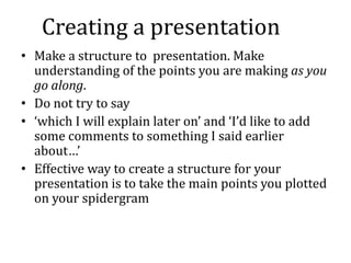 Creating a presentation
• Make a structure to presentation. Make
  understanding of the points you are making as you
  go along.
• Do not try to say
• ‘which I will explain later on’ and ‘I’d like to add
  some comments to something I said earlier
  about…’
• Effective way to create a structure for your
  presentation is to take the main points you plotted
  on your spidergram
 
