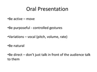 Oral Presentation
•Be active – move

•Be purposeful - controlled gestures

•Variations – vocal (pitch, volume, rate)

•Be natural

•Be direct – don’t just talk in front of the audience talk
to them
 