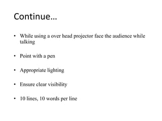 Continue…
• While using a over head projector face the audience while
  talking

• Point with a pen

• Appropriate lighting

• Ensure clear visibility

• 10 lines, 10 words per line
 