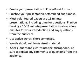 • Create your presentation in PowerPoint format.
• Practice your presentation beforehand and time it.
• Most volunteered papers are 15 minute
  presentations, including time for questions. Plan on
  making a 10-12 minute presentation to allow a few
  minutes for your introduction and any questions
  from the audience.
• Use active words, short sentences.
• Words should reinforce visual material.
• Speak loudly and clearly into the microphone. Be
  sure to repeat any comments or questions from the
  audience.
 