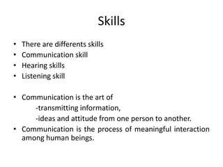 Skills
•   There are differents skills
•   Communication skill
•   Hearing skills
•   Listening skill

• Communication is the art of
     -transmitting information,
     -ideas and attitude from one person to another.
• Communication is the process of meaningful interaction
  among human beings.
 