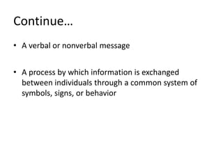 Continue…
• A verbal or nonverbal message


• A process by which information is exchanged
  between individuals through a common system of
  symbols, signs, or behavior
 