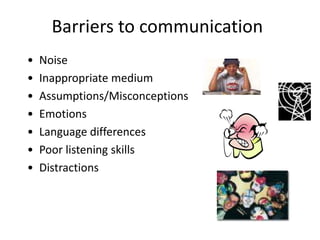 Barriers to communication
•   Noise
•   Inappropriate medium
•   Assumptions/Misconceptions
•   Emotions
•   Language differences
•   Poor listening skills
•   Distractions
 