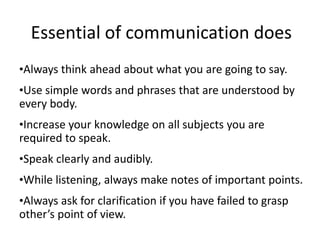 Essential of communication does
•Always think ahead about what you are going to say.
•Use simple words and phrases that are understood by
every body.
•Increase your knowledge on all subjects you are
required to speak.
•Speak clearly and audibly.
•While listening, always make notes of important points.
•Always ask for clarification if you have failed to grasp
other’s point of view.
 