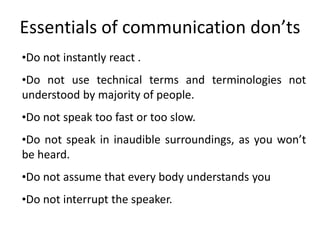 Essentials of communication don’ts
•Do not instantly react .
•Do not use technical terms and terminologies not
understood by majority of people.
•Do not speak too fast or too slow.
•Do not speak in inaudible surroundings, as you won’t
be heard.
•Do not assume that every body understands you
•Do not interrupt the speaker.
 
