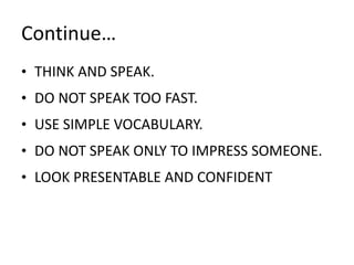 Continue…
• THINK AND SPEAK.
• DO NOT SPEAK TOO FAST.
• USE SIMPLE VOCABULARY.
• DO NOT SPEAK ONLY TO IMPRESS SOMEONE.
• LOOK PRESENTABLE AND CONFIDENT
 