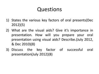 Questions
1) States the various key factors of oral presents(Dec
   2012)(5)
2) What are the visual aids? Give it’s importance in
   presentation. How will you prepare your oral
   presentation using visual aids? Describe.(July 2012,
   & Dec 2010)(8)
3) Discuss the key factor of successful oral
   presentation(July 2012)(8)
 