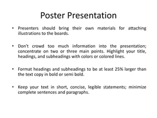 Poster Presentation
• Presenters should bring their own materials for attaching
  illustrations to the boards.

• Don't crowd too much information into the presentation;
  concentrate on two or three main points. Highlight your title,
  headings, and subheadings with colors or colored lines.

• Format headings and subheadings to be at least 25% larger than
  the text copy in bold or semi bold.

• Keep your text in short, concise, legible statements; minimize
  complete sentences and paragraphs.
 