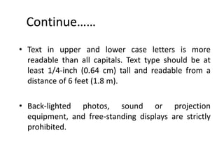 Continue……
• Text in upper and lower case letters is more
  readable than all capitals. Text type should be at
  least 1/4-inch (0.64 cm) tall and readable from a
  distance of 6 feet (1.8 m).

• Back-lighted photos, sound or projection
  equipment, and free-standing displays are strictly
  prohibited.
 