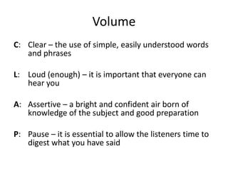 Volume
C: Clear – the use of simple, easily understood words
   and phrases

L: Loud (enough) – it is important that everyone can
   hear you

A: Assertive – a bright and confident air born of
   knowledge of the subject and good preparation

P: Pause – it is essential to allow the listeners time to
   digest what you have said
 