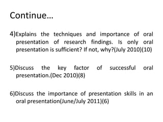 Continue…
4)Explains the techniques and importance of oral
  presentation of research findings. Is only oral
  presentation is sufficient? If not, why?(July 2010)(10)

5)Discuss the key factor          of   successful    oral
  presentation.(Dec 2010)(8)

6)Discuss the importance of presentation skills in an
  oral presentation(June/July 2011)(6)
 