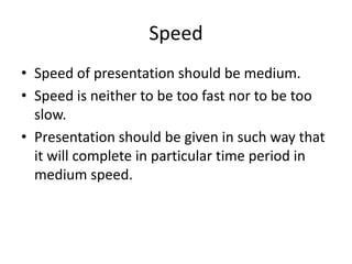 Speed
• Speed of presentation should be medium.
• Speed is neither to be too fast nor to be too
  slow.
• Presentation should be given in such way that
  it will complete in particular time period in
  medium speed.
 