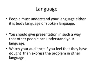 Language
• People must understand your language either
  it is body language or spoken language.

• You should give presentation in such a way
  that other people can understand your
  language.
• Watch your audience if you feel that they have
  dought than express the problem in other
  language.
 