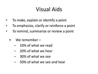 Visual Aids
•       To make, explain or identify a point
•       To emphasize, clarify or reinforce a point
•       To remind, summarize or review a point

    •     We remember –
         – 10% of what we read
         – 20% of what we hear
         – 30% of what we see
         – 50% of what we see and hear
 