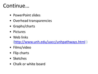 Continue…
  •   PowerPoint slides
  •   Overhead transparencies
  •   Graphs/charts
  •   Pictures
  •   Web links
      (http://www.unh.edu/uacc/unhpathways.html )
  •   Films/video
  •   Flip charts
  •   Sketches
  •   Chalk or white board
 