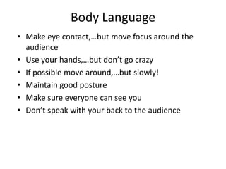 Body Language
• Make eye contact,…but move focus around the
  audience
• Use your hands,…but don’t go crazy
• If possible move around,…but slowly!
• Maintain good posture
• Make sure everyone can see you
• Don’t speak with your back to the audience
 