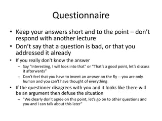 Questionnaire
• Keep your answers short and to the point – don’t
  respond with another lecture
• Don’t say that a question is bad, or that you
  addressed it already
• If you really don't know the answer
   – Say "Interesting, I will look into that" or “That’s a good point, let’s discuss
     it afterwards”
   – Don't feel that you have to invent an answer on the fly -- you are only
     human and you can't have thought of everything
• If the questioner disagrees with you and it looks like there will
  be an argument then defuse the situation
   – "We clearly don't agree on this point, let's go on to other questions and
     you and I can talk about this later"
 