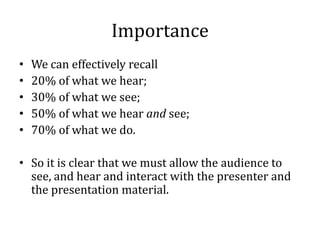 Importance
•   We can effectively recall
•   20% of what we hear;
•   30% of what we see;
•   50% of what we hear and see;
•   70% of what we do.

• So it is clear that we must allow the audience to
  see, and hear and interact with the presenter and
  the presentation material.
 