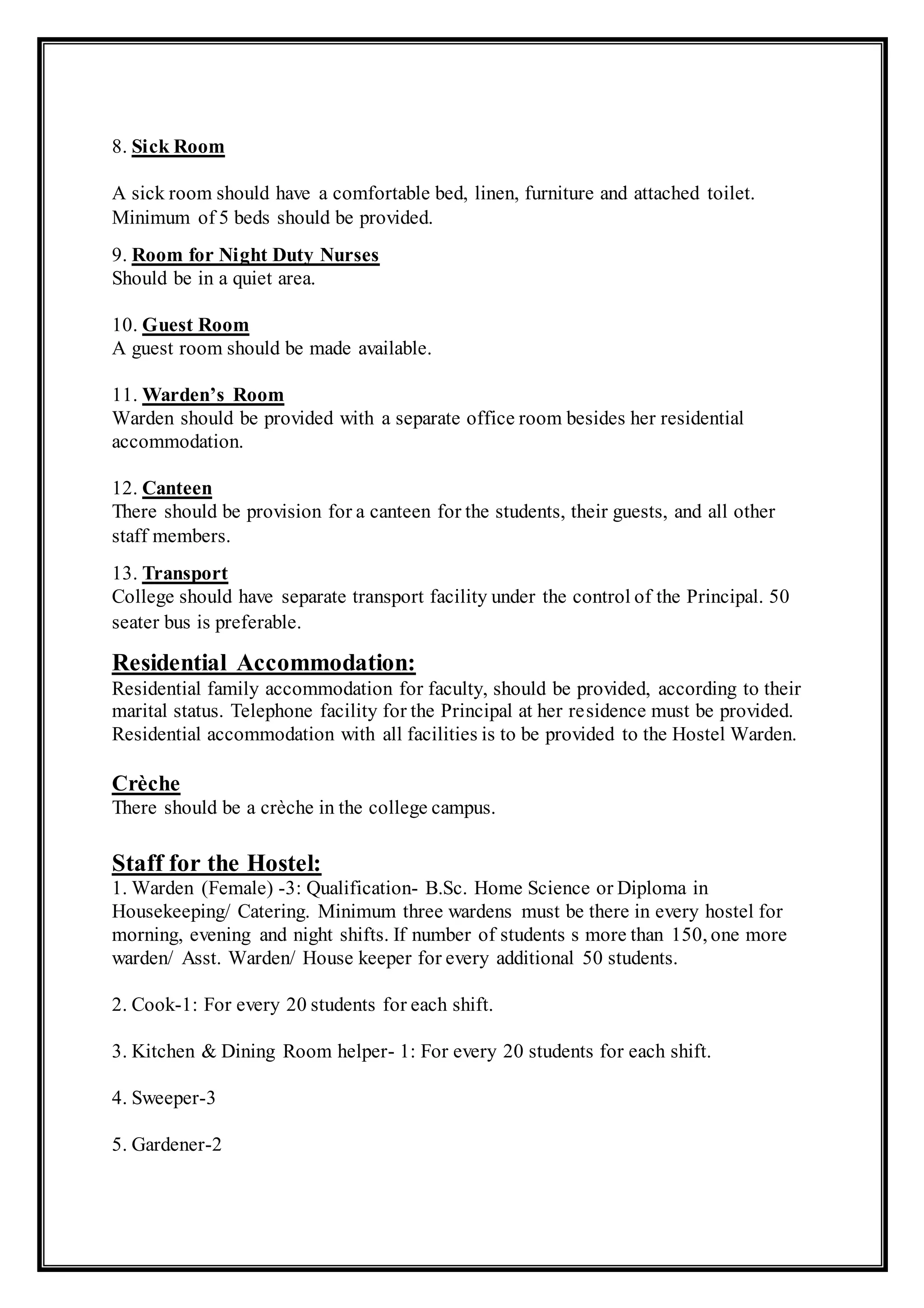8. Sick Room
A sick room should have a comfortable bed, linen, furniture and attached toilet.
Minimum of 5 beds should be provided.
9. Room for Night Duty Nurses
Should be in a quiet area.
10. Guest Room
A guest room should be made available.
11. Warden’s Room
Warden should be provided with a separate office room besides her residential
accommodation.
12. Canteen
There should be provision for a canteen for the students, their guests, and all other
staff members.
13. Transport
College should have separate transport facility under the control of the Principal. 50
seater bus is preferable.
Residential Accommodation:
Residential family accommodation for faculty, should be provided, according to their
marital status. Telephone facility for the Principal at her residence must be provided.
Residential accommodation with all facilities is to be provided to the Hostel Warden.
Crèche
There should be a crèche in the college campus.
Staff for the Hostel:
1. Warden (Female) -3: Qualification- B.Sc. Home Science or Diploma in
Housekeeping/ Catering. Minimum three wardens must be there in every hostel for
morning, evening and night shifts. If number of students s more than 150, one more
warden/ Asst. Warden/ House keeper for every additional 50 students.
2. Cook-1: For every 20 students for each shift.
3. Kitchen & Dining Room helper- 1: For every 20 students for each shift.
4. Sweeper-3
5. Gardener-2
 