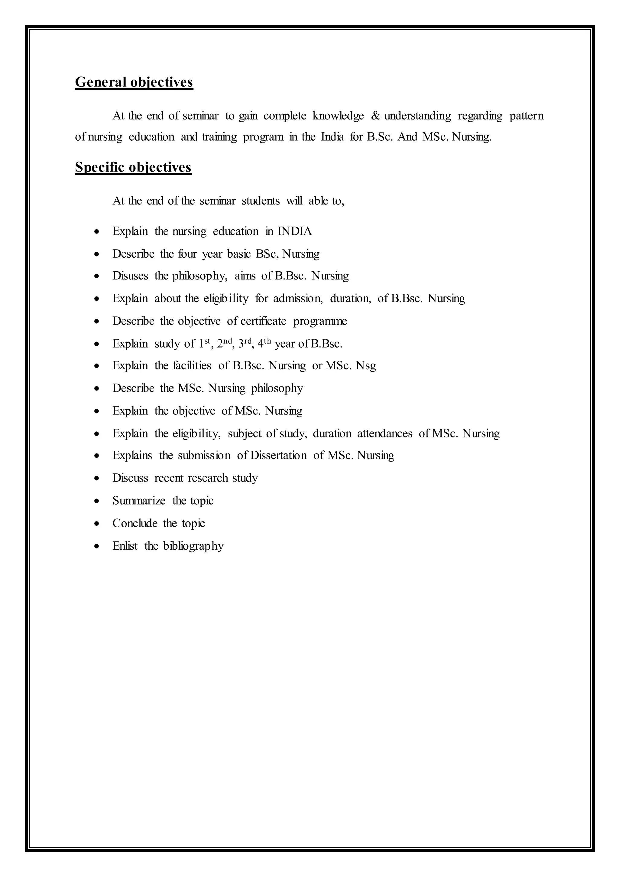 General objectives
At the end of seminar to gain complete knowledge & understanding regarding pattern
of nursing education and training program in the India for B.Sc. And MSc. Nursing.
Specific objectives
At the end of the seminar students will able to,
 Explain the nursing education in INDIA
 Describe the four year basic BSc, Nursing
 Disuses the philosophy, aims of B.Bsc. Nursing
 Explain about the eligibility for admission, duration, of B.Bsc. Nursing
 Describe the objective of certificate programme
 Explain study of 1st, 2nd, 3rd, 4th year of B.Bsc.
 Explain the facilities of B.Bsc. Nursing or MSc. Nsg
 Describe the MSc. Nursing philosophy
 Explain the objective of MSc. Nursing
 Explain the eligibility, subject of study, duration attendances of MSc. Nursing
 Explains the submission of Dissertation of MSc. Nursing
 Discuss recent research study
 Summarize the topic
 Conclude the topic
 Enlist the bibliography
 