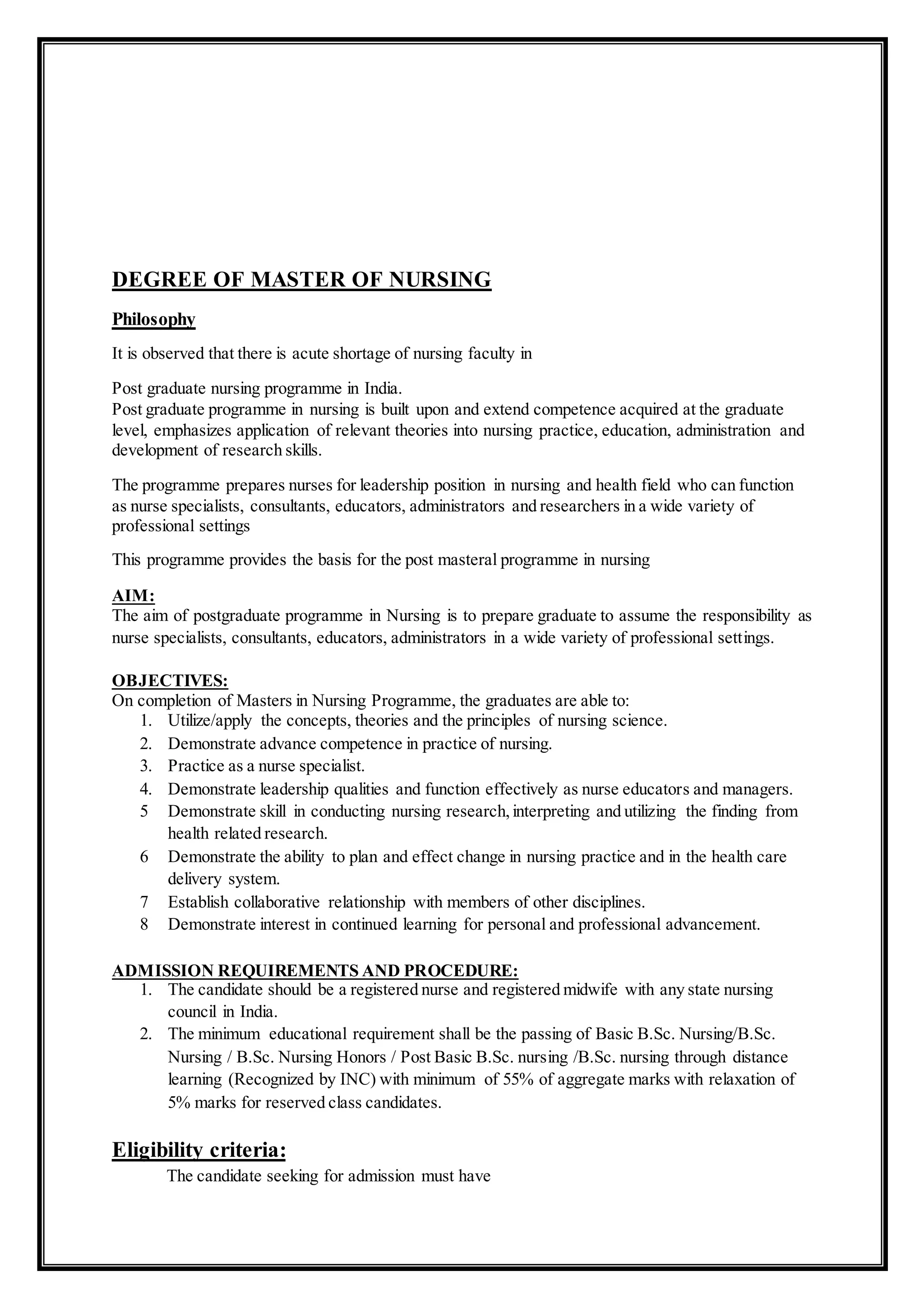 DEGREE OF MASTER OF NURSING
Philosophy
It is observed that there is acute shortage of nursing faculty in
Post graduate nursing programme in India.
Post graduate programme in nursing is built upon and extend competence acquired at the graduate
level, emphasizes application of relevant theories into nursing practice, education, administration and
development of research skills.
The programme prepares nurses for leadership position in nursing and health field who can function
as nurse specialists, consultants, educators, administrators and researchers in a wide variety of
professional settings
This programme provides the basis for the post masteral programme in nursing
AIM:
The aim of postgraduate programme in Nursing is to prepare graduate to assume the responsibility as
nurse specialists, consultants, educators, administrators in a wide variety of professional settings.
OBJECTIVES:
On completion of Masters in Nursing Programme, the graduates are able to:
1. Utilize/apply the concepts, theories and the principles of nursing science.
2. Demonstrate advance competence in practice of nursing.
3. Practice as a nurse specialist.
4. Demonstrate leadership qualities and function effectively as nurse educators and managers.
5 Demonstrate skill in conducting nursing research,interpreting and utilizing the finding from
health related research.
6 Demonstrate the ability to plan and effect change in nursing practice and in the health care
delivery system.
7 Establish collaborative relationship with members of other disciplines.
8 Demonstrate interest in continued learning for personal and professional advancement.
ADMISSION REQUIREMENTS AND PROCEDURE:
1. The candidate should be a registered nurse and registered midwife with any state nursing
council in India.
2. The minimum educational requirement shall be the passing of Basic B.Sc. Nursing/B.Sc.
Nursing / B.Sc. Nursing Honors / Post Basic B.Sc. nursing /B.Sc. nursing through distance
learning (Recognized by INC) with minimum of 55% of aggregate marks with relaxation of
5% marks for reserved class candidates.
Eligibility criteria:
The candidate seeking for admission must have
 