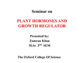 Seminar on
PLANT HORMONES AND
GROWTH REGULATOR
Presented by:
Zamran Khan
M.Sc 3rd SEM
The Oxford College Of Science
 