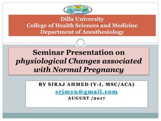 BY SIRAJ AHMED (Y-I, MSC/ACA)
srjmyn@gmail.com
AUGUST /2017
Seminar Presentation on
physiological Changes associated
with Normal Pregnancy
Dilla University
College of Health Sciences and Medicine
Department of Anesthesiology
 