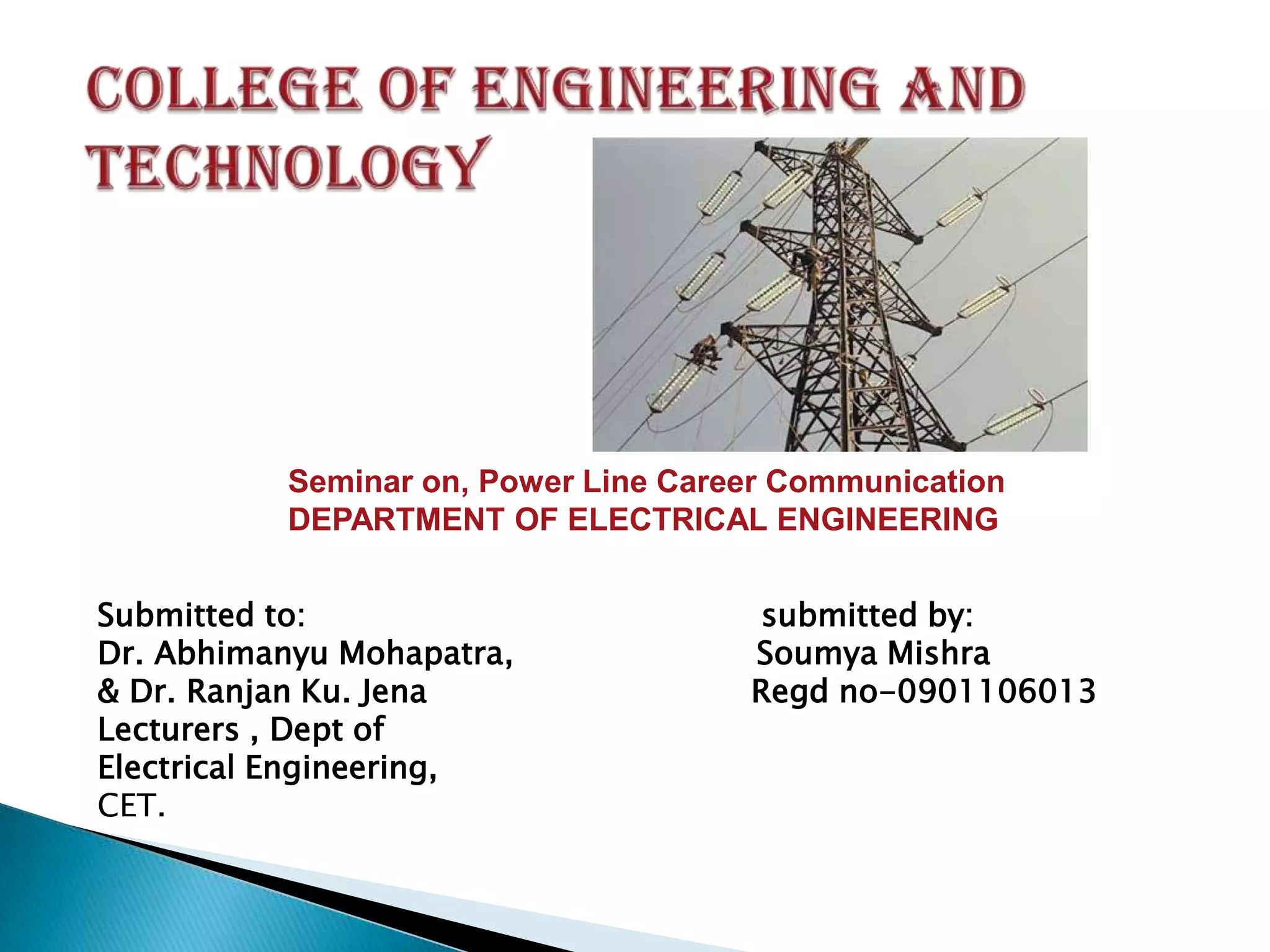 Seminar on, Power Line Career Communication
DEPARTMENT OF ELECTRICAL ENGINEERING
Submitted to:
Dr. Abhimanyu Mohapatra,
& Dr. Ranjan Ku. Jena
Lecturers , Dept of
Electrical Engineering,
CET.

submitted by:
Soumya Mishra
Regd no-0901106013

 