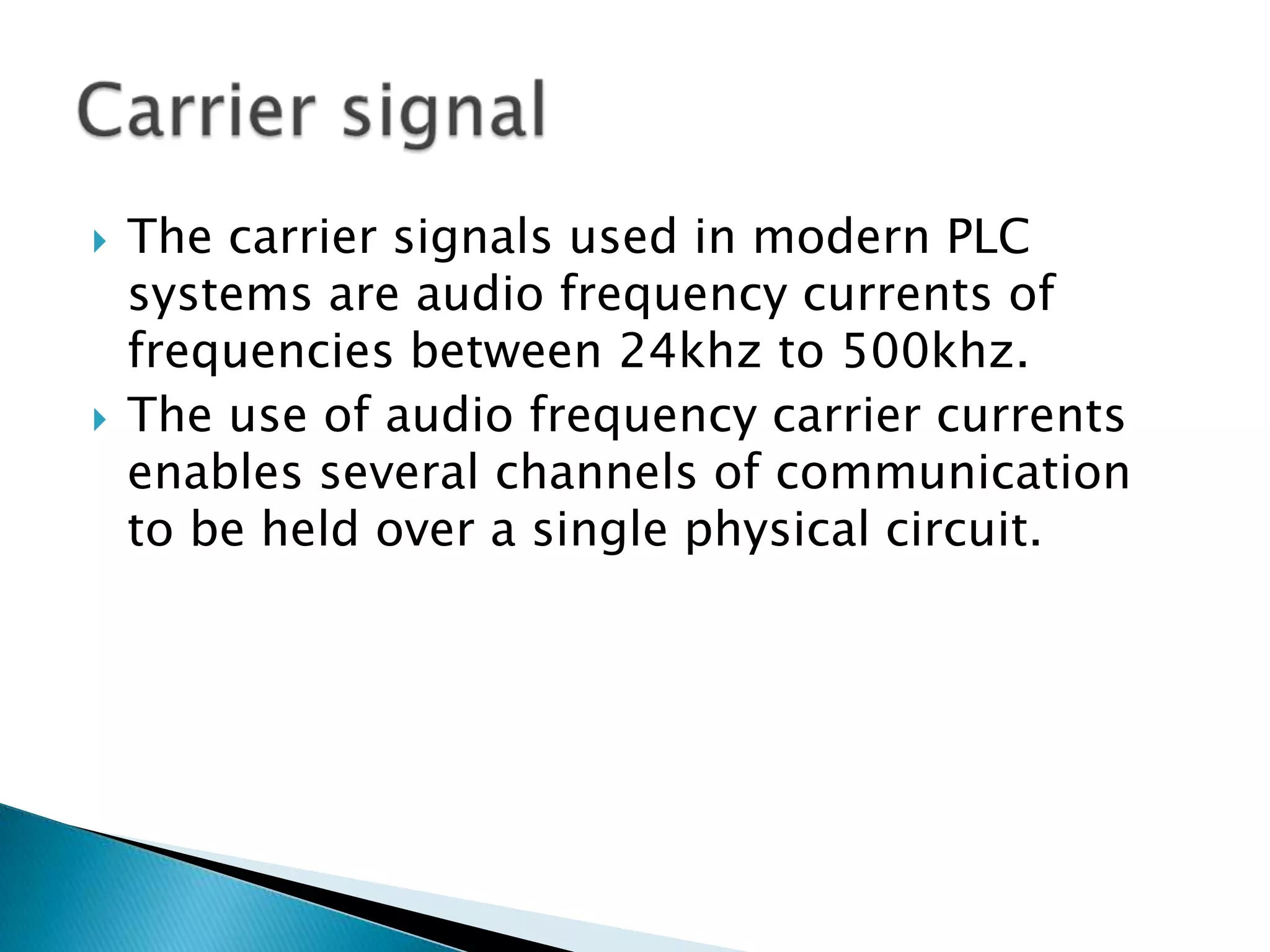 



The carrier signals used in modern PLC
systems are audio frequency currents of
frequencies between 24khz to 500khz.
The use of audio frequency carrier currents
enables several channels of communication
to be held over a single physical circuit.

 
