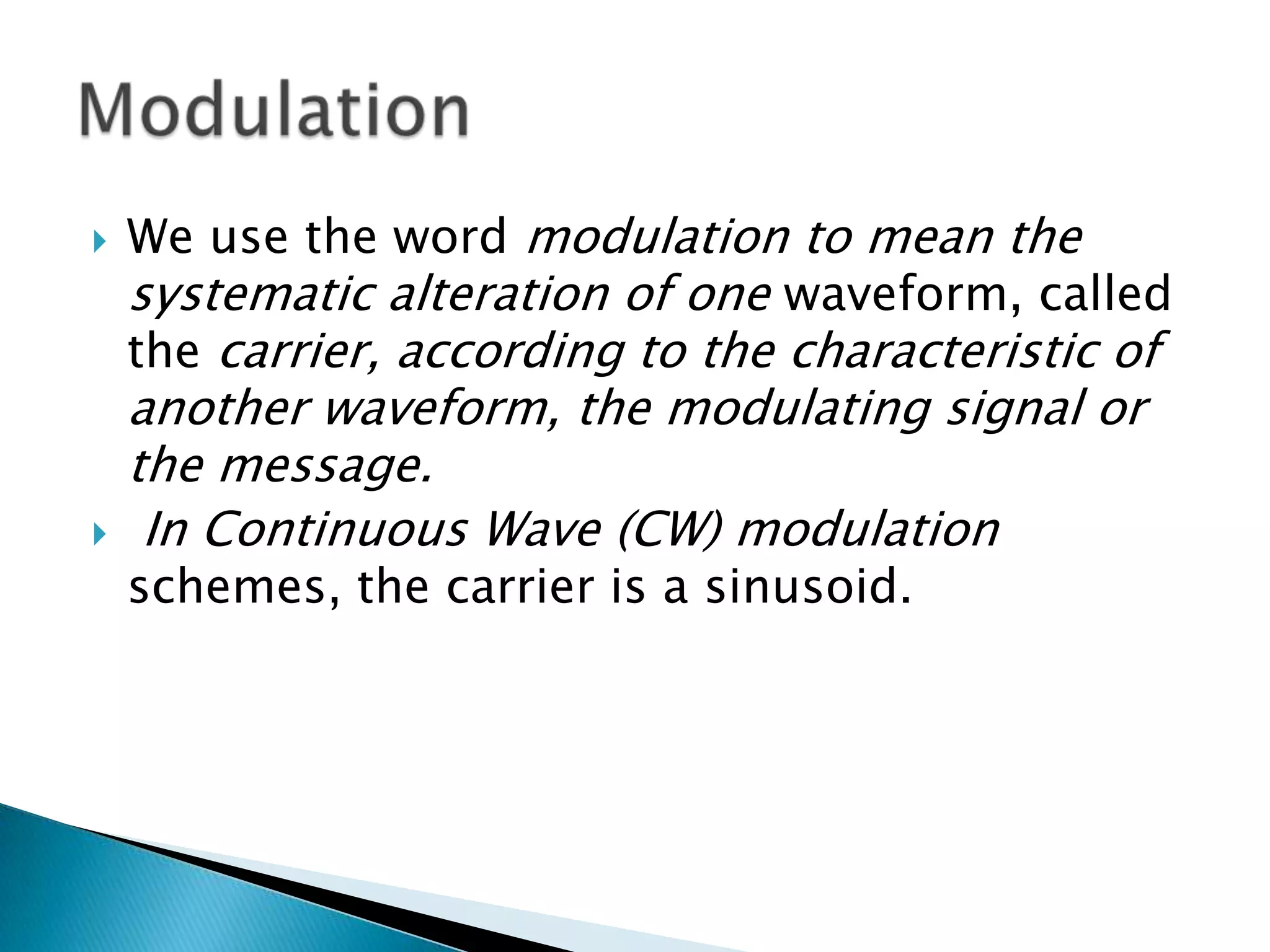 



We use the word modulation to mean the
systematic alteration of one waveform, called
the carrier, according to the characteristic of

another waveform, the modulating signal or
the message.
In Continuous Wave (CW) modulation
schemes, the carrier is a sinusoid.

 