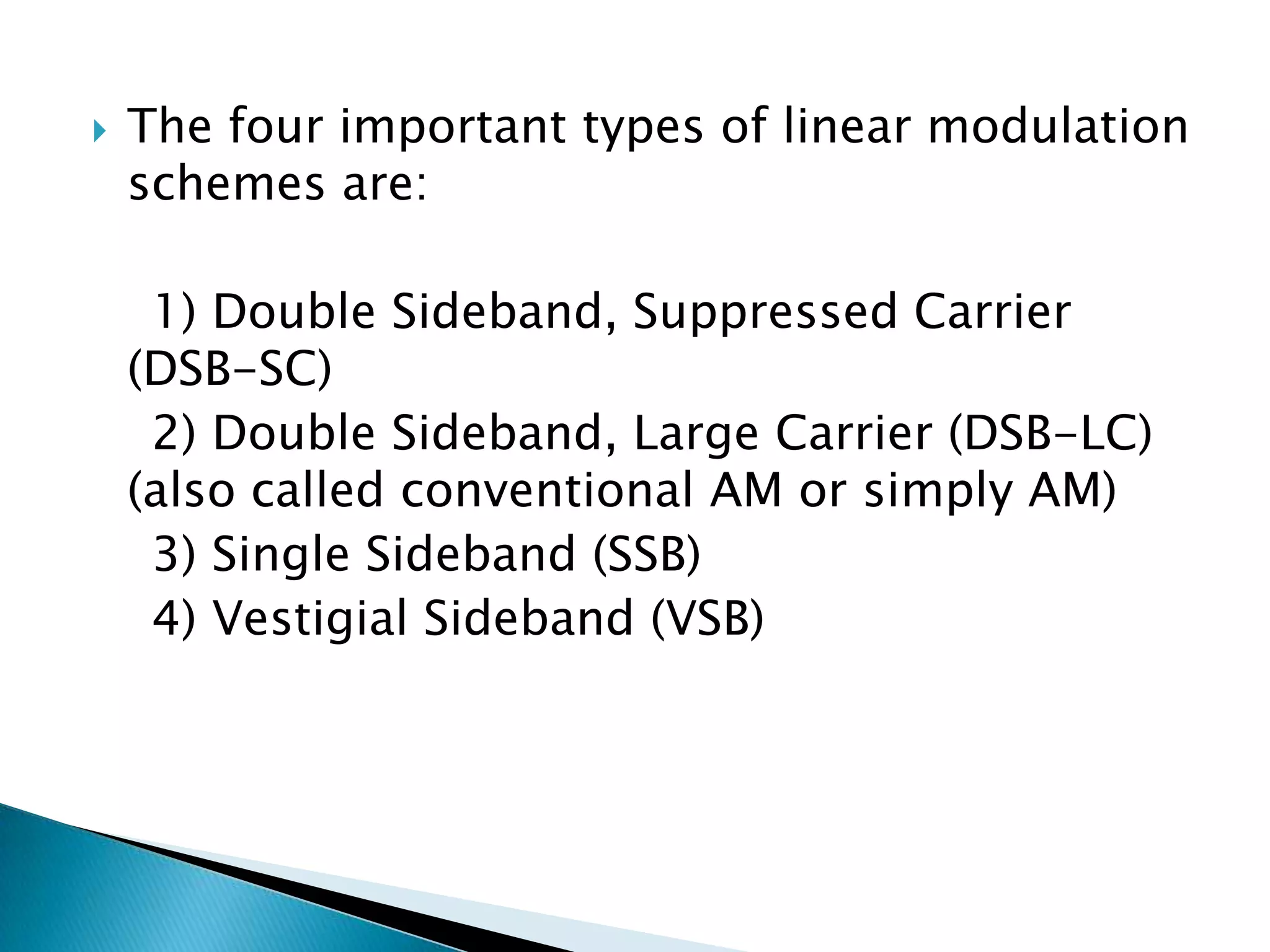 

The four important types of linear modulation
schemes are:

1) Double Sideband, Suppressed Carrier
(DSB-SC)
2) Double Sideband, Large Carrier (DSB-LC)
(also called conventional AM or simply AM)
3) Single Sideband (SSB)
4) Vestigial Sideband (VSB)

 