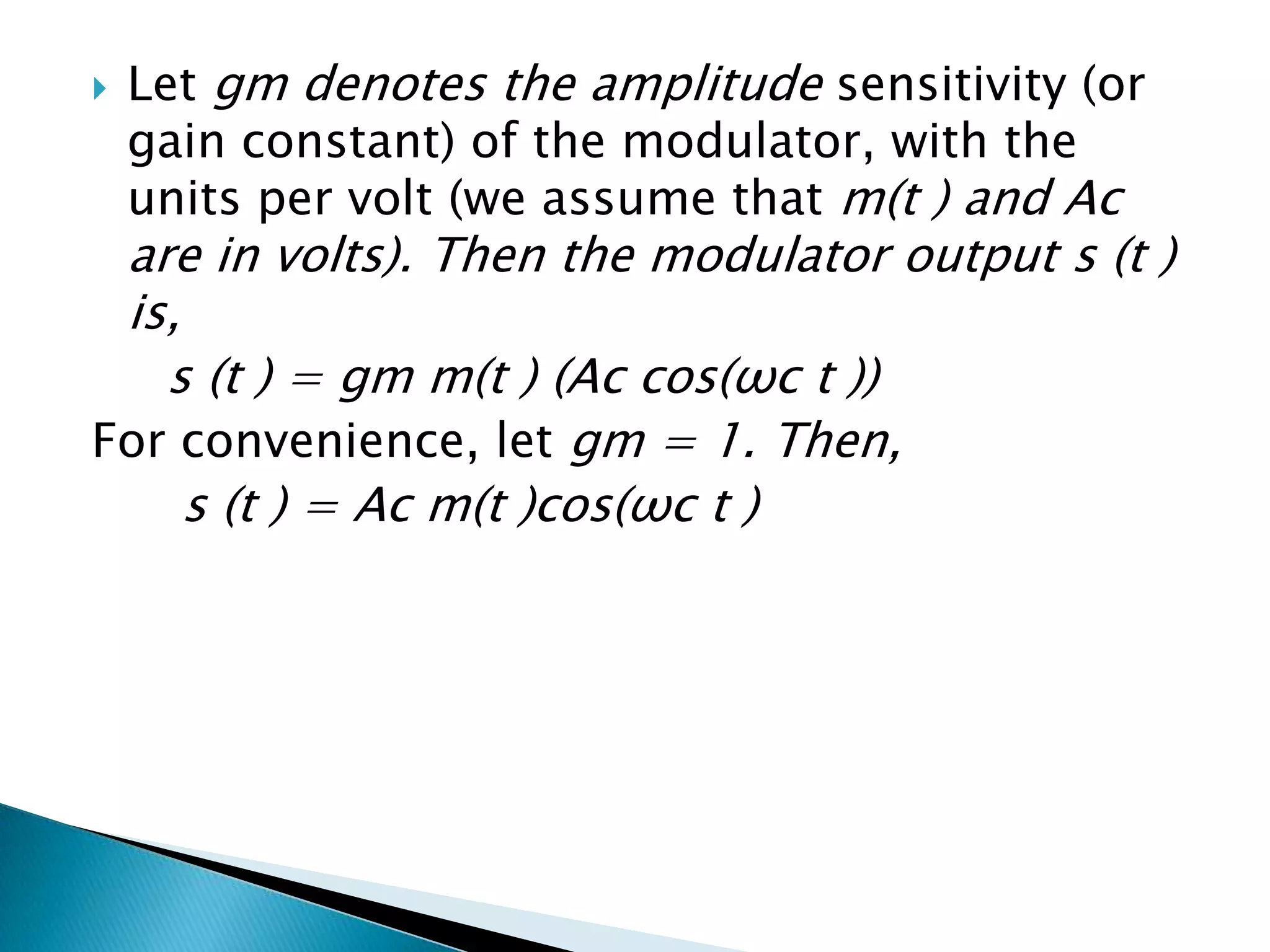 

Let gm denotes the amplitude sensitivity (or
gain constant) of the modulator, with the
units per volt (we assume that m(t ) and Ac

are in volts). Then the modulator output s (t )
is,
s (t ) = gm m(t ) (Ac cos(ωc t ))
For convenience, let gm = 1. Then,
s (t ) = Ac m(t )cos(ωc t )

 