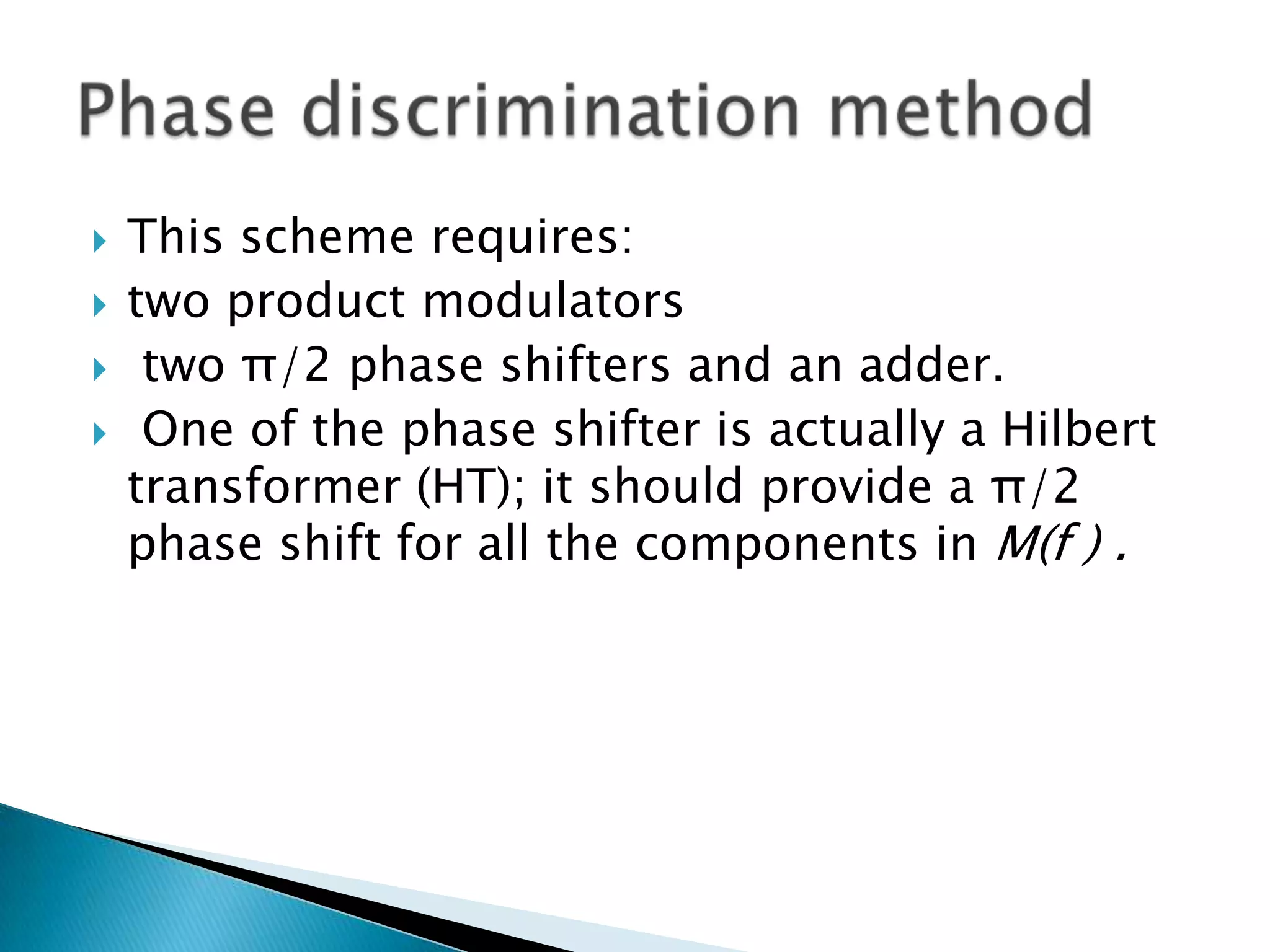 




This scheme requires:
two product modulators
two π/2 phase shifters and an adder.
One of the phase shifter is actually a Hilbert
transformer (HT); it should provide a π/2
phase shift for all the components in M(f ) .

 