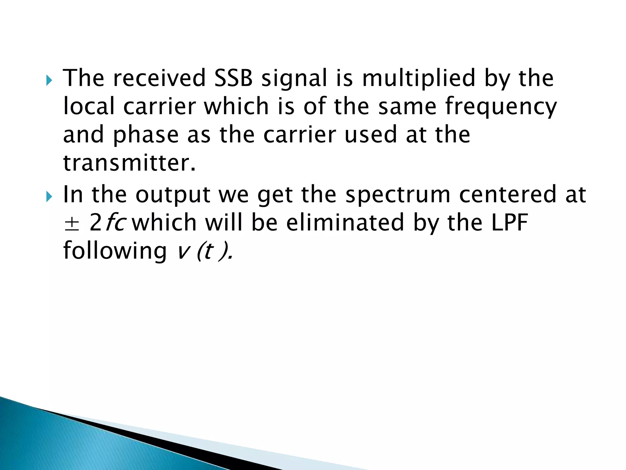 



The received SSB signal is multiplied by the
local carrier which is of the same frequency
and phase as the carrier used at the
transmitter.
In the output we get the spectrum centered at
± 2fc which will be eliminated by the LPF
following v (t ).

 