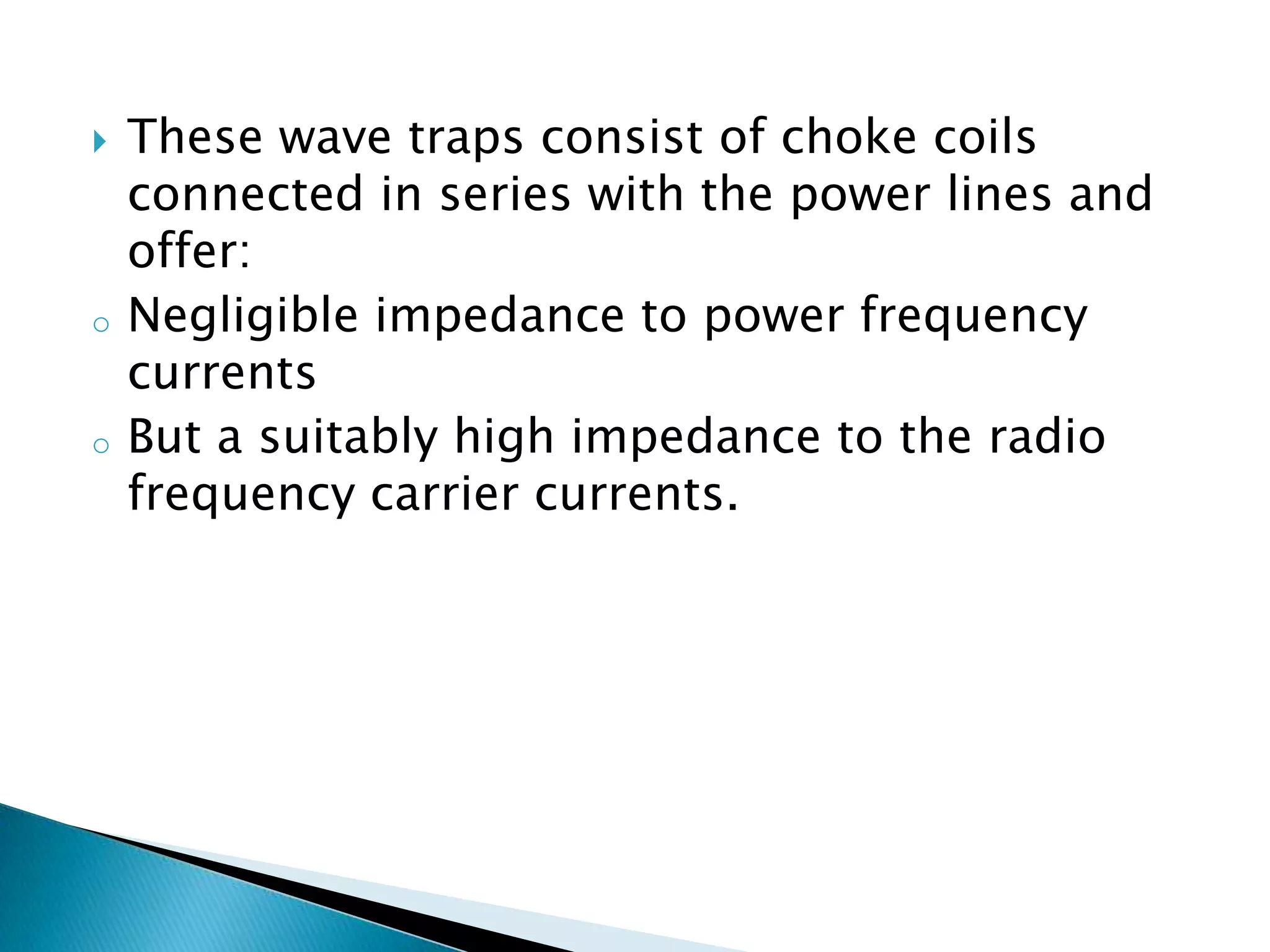 

o

o

These wave traps consist of choke coils
connected in series with the power lines and
offer:
Negligible impedance to power frequency
currents
But a suitably high impedance to the radio
frequency carrier currents.

 