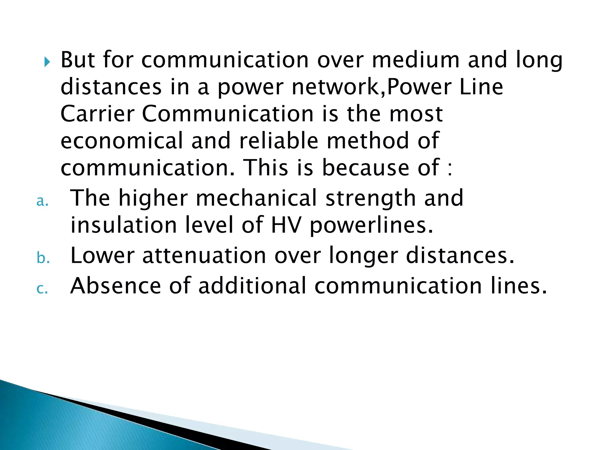 

a.

b.
c.

But for communication over medium and long
distances in a power network,Power Line
Carrier Communication is the most
economical and reliable method of
communication. This is because of :
The higher mechanical strength and
insulation level of HV powerlines.
Lower attenuation over longer distances.
Absence of additional communication lines.

 
