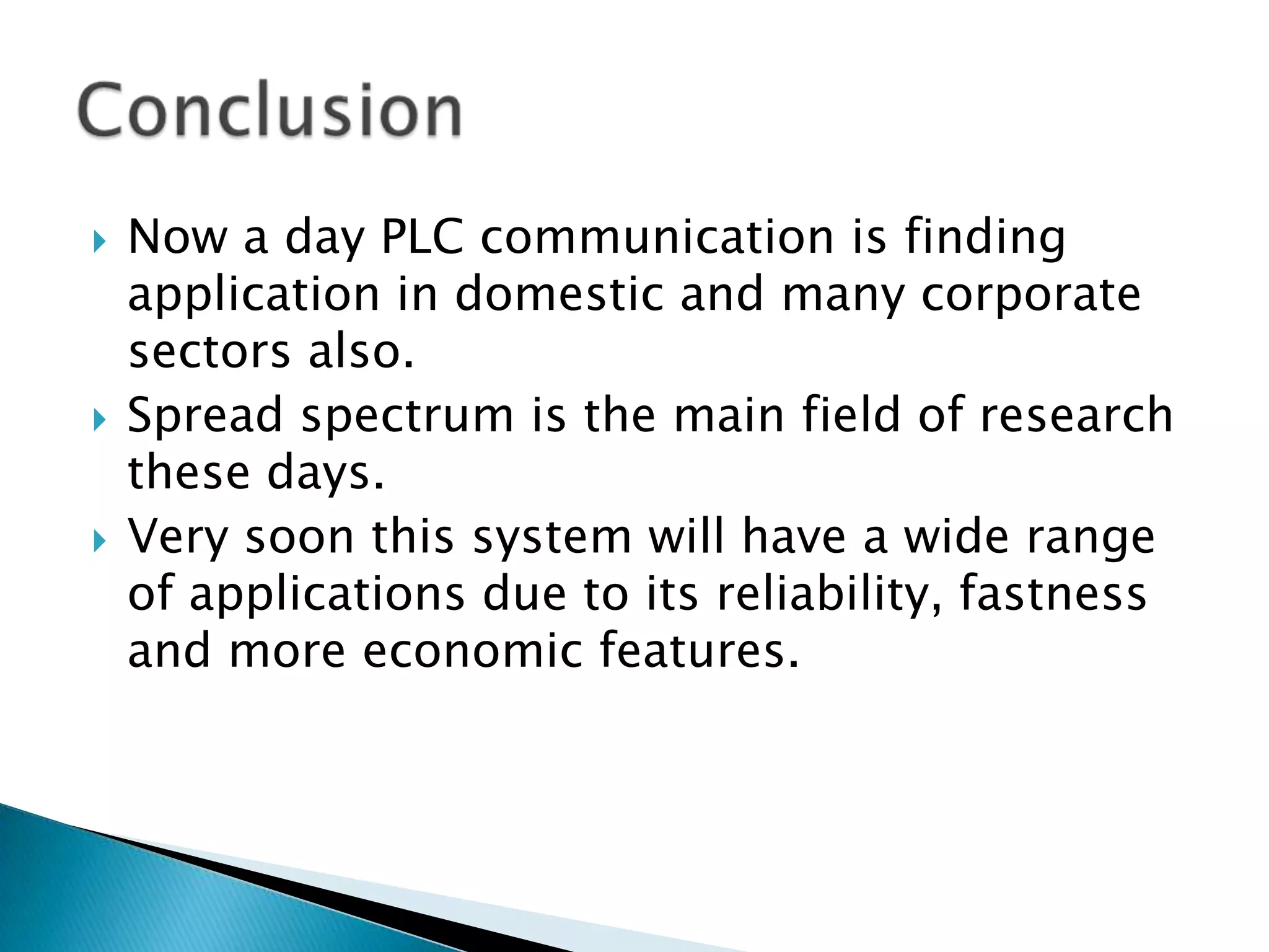 





Now a day PLC communication is finding
application in domestic and many corporate
sectors also.
Spread spectrum is the main field of research
these days.
Very soon this system will have a wide range
of applications due to its reliability, fastness
and more economic features.

 