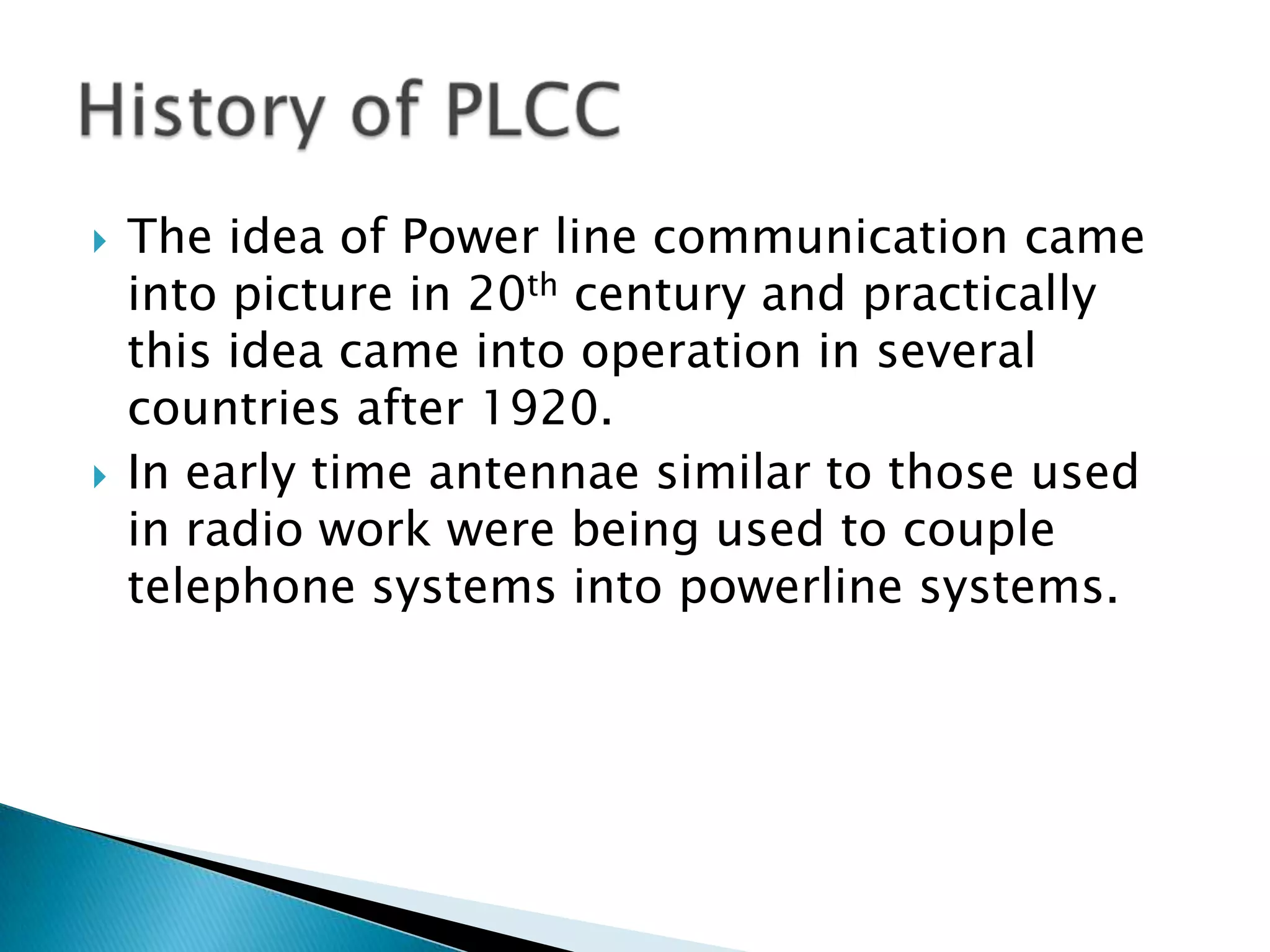 



The idea of Power line communication came
into picture in 20th century and practically
this idea came into operation in several
countries after 1920.
In early time antennae similar to those used
in radio work were being used to couple
telephone systems into powerline systems.

 