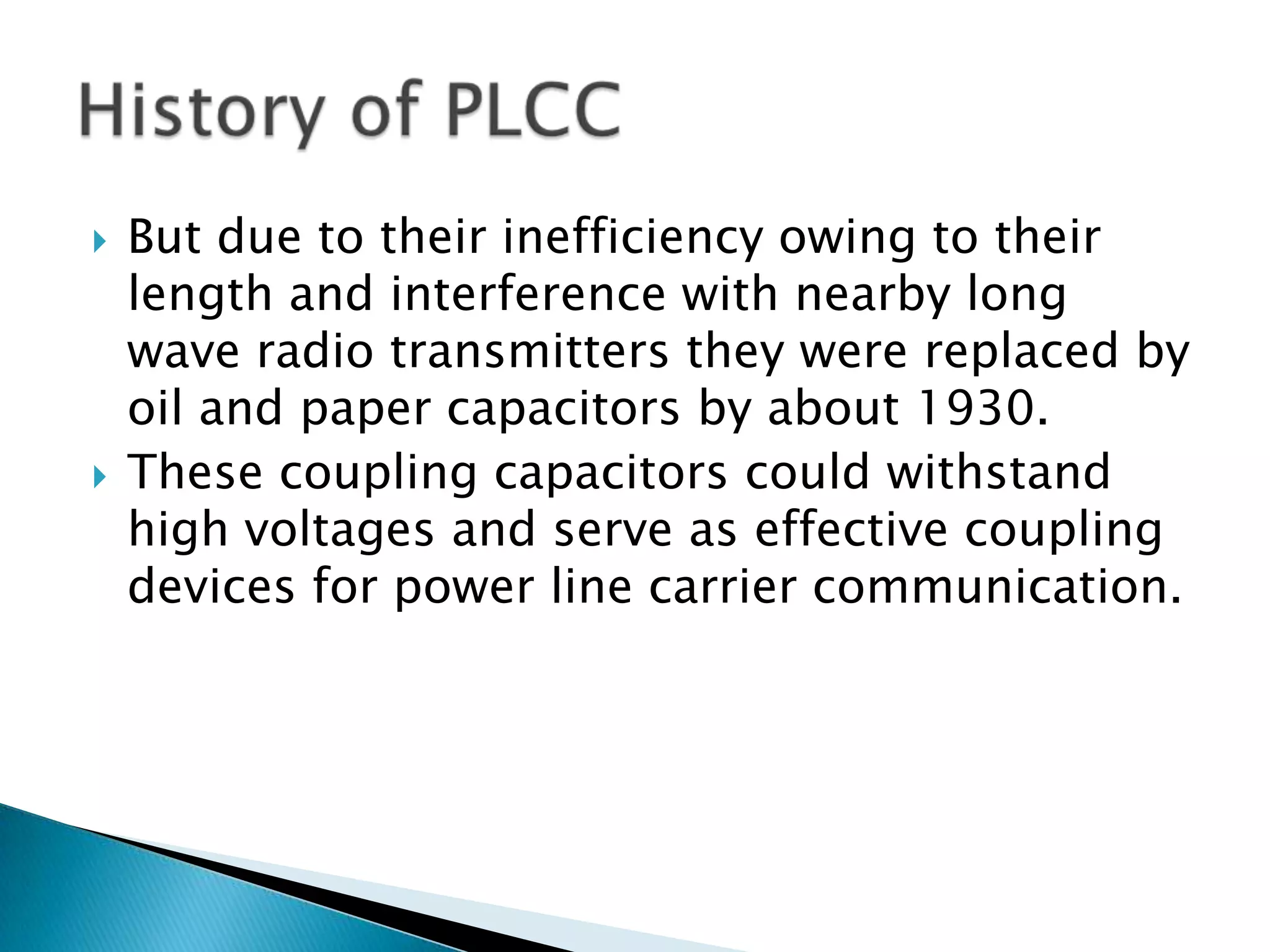 



But due to their inefficiency owing to their
length and interference with nearby long
wave radio transmitters they were replaced by
oil and paper capacitors by about 1930.
These coupling capacitors could withstand
high voltages and serve as effective coupling
devices for power line carrier communication.

 