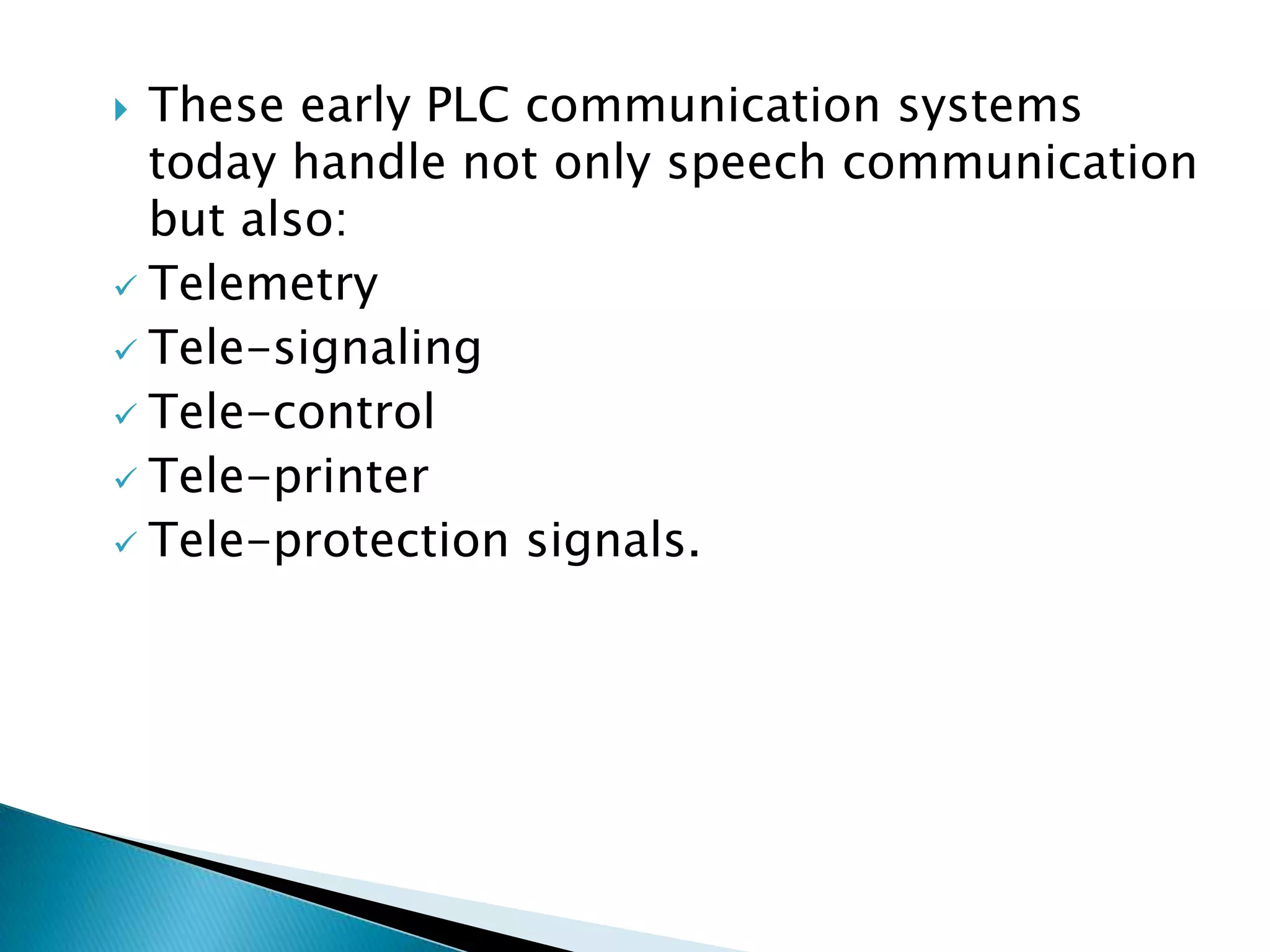 These early PLC communication systems
today handle not only speech communication
but also:
 Telemetry
 Tele-signaling
 Tele-control
 Tele-printer
 Tele-protection signals.


 
